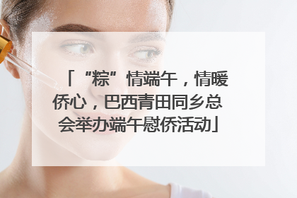 “粽”情端午，情暖侨心，巴西青田同乡总会举办端午慰侨活动