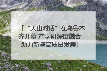 “天山对话”在乌鲁木齐开幕 产学研深度融合助力新疆高质量发展