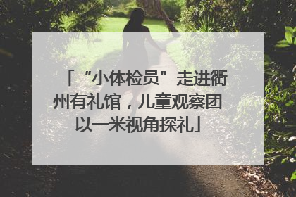 “小体检员”走进衢州有礼馆，儿童观察团以一米视角探礼
