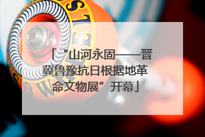 “山河永固——晋冀鲁豫抗日根据地革命文物展”开幕