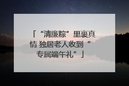 “清廉粽”里裹真情 独居老人收到“专属端午礼”