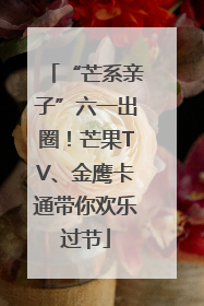 “芒系亲子”六一出圈！芒果TV、金鹰卡通带你欢乐过节