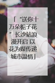 “送你十万朵栀子花”长沙站浪漫开启 以花为媒传递城市温情