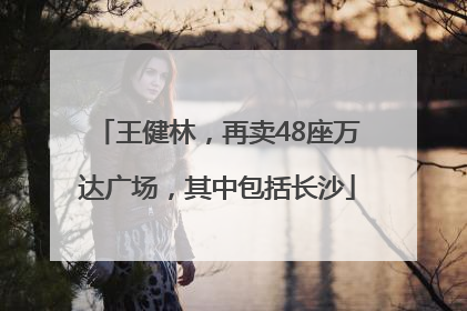 王健林，再卖48座万达广场，其中包括长沙