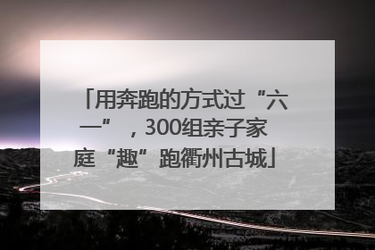 用奔跑的方式过“六一”，300组亲子家庭“趣”跑衢州古城