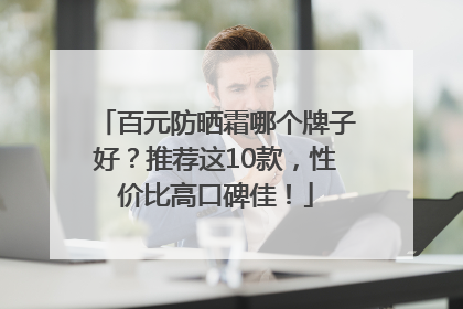 百元防晒霜哪个牌子好？推荐这10款，性价比高口碑佳！