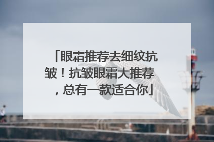 眼霜推荐去细纹抗皱！抗皱眼霜大推荐，总有一款适合你