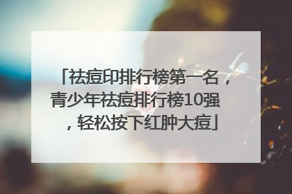 祛痘印排行榜第一名，青少年祛痘排行榜10强，轻松按下红肿大痘