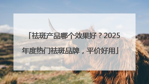 祛斑产品哪个效果好？2025年度热门祛斑品牌，平价好用