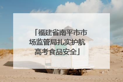 福建省南平市市场监管局扎实护航高考食品安全