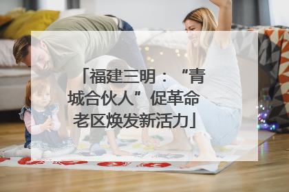 福建三明：“青城合伙人”促革命老区焕发新活力