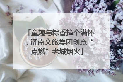 童趣与粽香撞个满怀，济南文旅集团创意“点燃”老城烟火