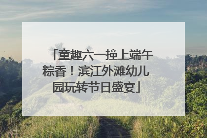 童趣六一撞上端午粽香！滨江外滩幼儿园玩转节日盛宴