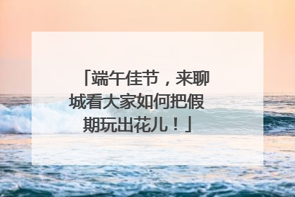 端午佳节，来聊城看大家如何把假期玩出花儿！