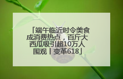 端午临近时令美食成消费热点，百斤大西瓜吸引超10万人围观丨变革618