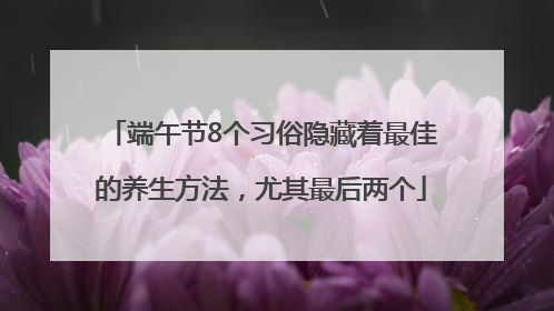 端午节8个习俗隐藏着最佳的养生方法，尤其最后两个