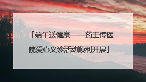 端午送健康——药王传医院爱心义诊活动顺利开展