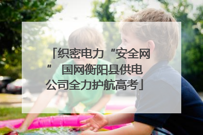 织密电力“安全网” 国网衡阳县供电公司全力护航高考