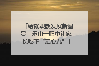 绘就职教发展新图景！乐山一职中让家长吃下“定心丸”