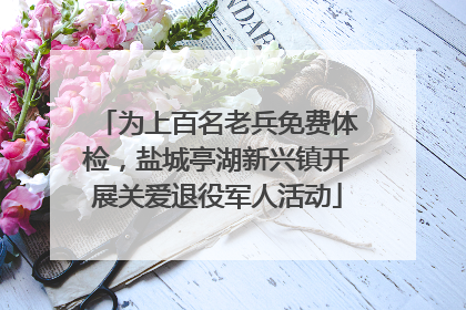 为上百名老兵免费体检，盐城亭湖新兴镇开展关爱退役军人活动
