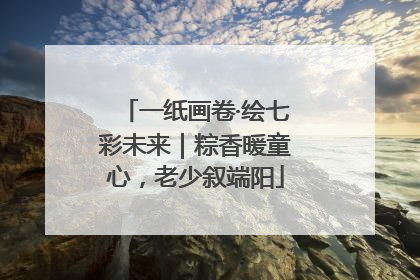 一纸画卷·绘七彩未来｜粽香暖童心，老少叙端阳