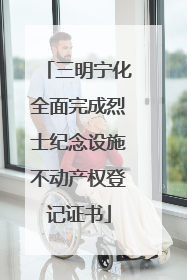 三明宁化全面完成烈士纪念设施不动产权登记证书