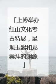 上博举办红山文化考古特展，呈现玉器和龙崇拜的渊源