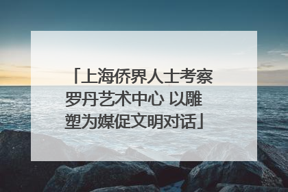 上海侨界人士考察罗丹艺术中心 以雕塑为媒促文明对话