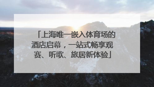 上海唯一嵌入体育场的酒店启幕，一站式畅享观赛、听歌、旅居新体验