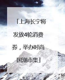 上海长宁将发放4轮消费券，举办时尚国潮市集