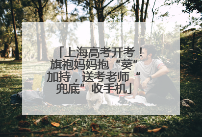 上海高考开考！旗袍妈妈抱“葵”加持，送考老师“兜底”收手机