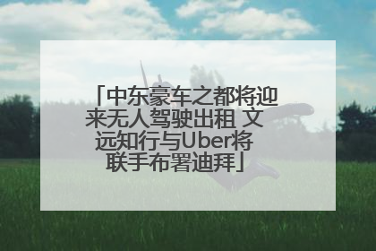 中东豪车之都将迎来无人驾驶出租 文远知行与Uber将联手布署迪拜