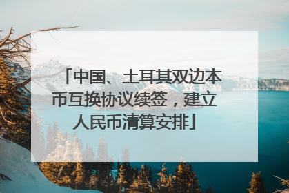 中国、土耳其双边本币互换协议续签，建立人民币清算安排