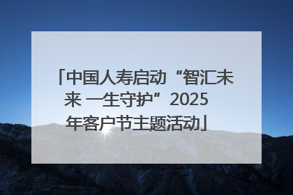 中国人寿启动“智汇未来 一生守护”2025年客户节主题活动