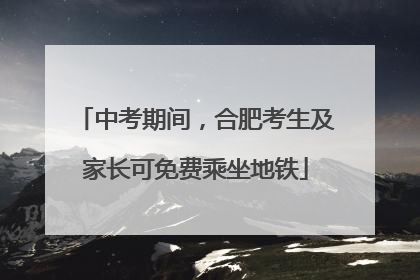 中考期间，合肥考生及家长可免费乘坐地铁