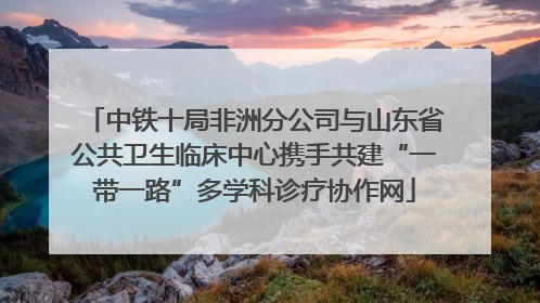 中铁十局非洲分公司与山东省公共卫生临床中心携手共建“一带一路”多学科诊疗协作网