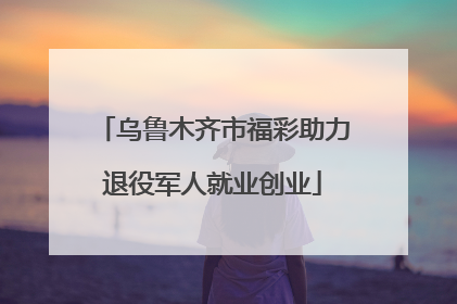 乌鲁木齐市福彩助力退役军人就业创业