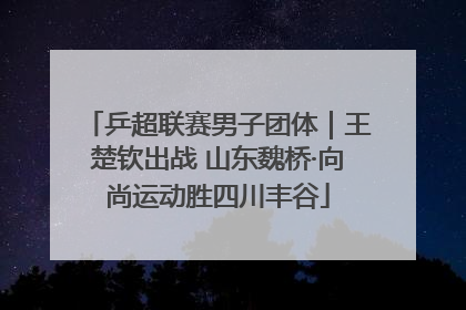 乒超联赛男子团体｜王楚钦出战 山东魏桥·向尚运动胜四川丰谷