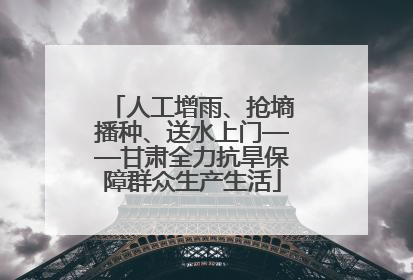 人工增雨、抢墒播种、送水上门——甘肃全力抗旱保障群众生产生活