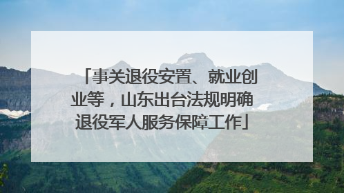 事关退役安置、就业创业等，山东出台法规明确退役军人服务保障工作