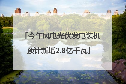 今年风电光伏发电装机预计新增2.8亿千瓦