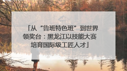从“鲁班特色班”到世界领奖台：黑龙江以技能大赛培育国际级工匠人才