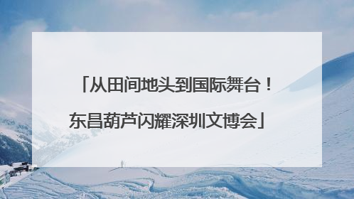 从田间地头到国际舞台！东昌葫芦闪耀深圳文博会