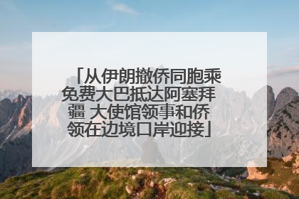 从伊朗撤侨同胞乘免费大巴抵达阿塞拜疆 大使馆领事和侨领在边境口岸迎接