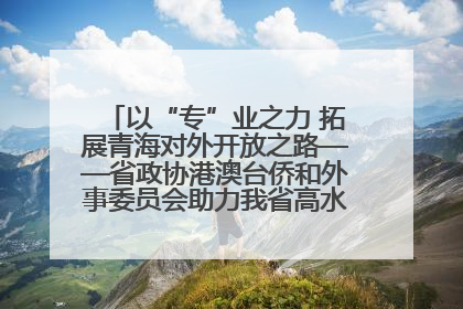 以“专”业之力 拓展青海对外开放之路——省政协港澳台侨和外事委员会助力我省高水平开放和高质量发展