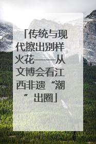 传统与现代擦出别样火花——从文博会看江西非遗“潮”出圈