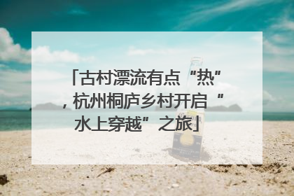 古村漂流有点“热”，杭州桐庐乡村开启“水上穿越”之旅