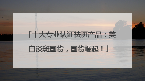 十大专业认证祛斑产品：美白淡斑国货，国货崛起！