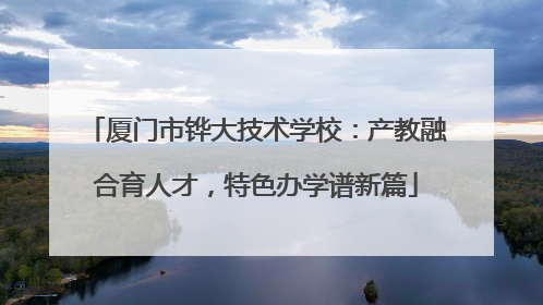 厦门市铧大技术学校：产教融合育人才，特色办学谱新篇
