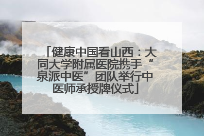 健康中国看山西：大同大学附属医院携手“泉派中医”团队举行中医师承授牌仪式